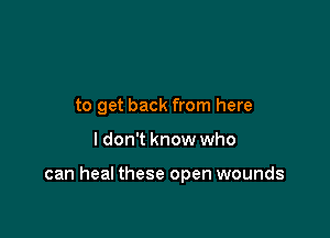 to get back from here

I don't know who

can heal these open wounds