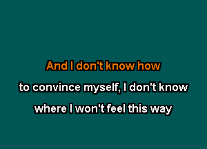 And I don't know how

to convince myself, I don't know

where I won't feel this way