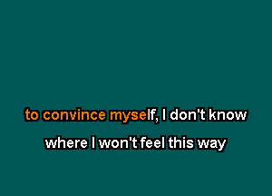 to convince myself, I don't know

where I won't feel this way