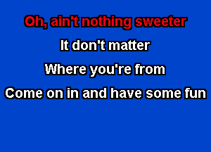 Oh, ain't nothing sweeter

It don't matter
Where you're from

Come on in and have some fun