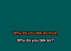Why do you talk so loud,

Why do you talk so?