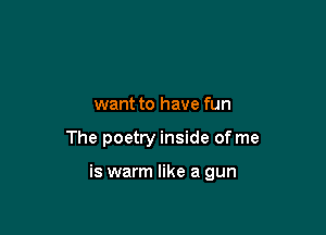 want to have fun

The poetry inside of me

is warm like a gun