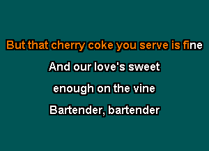 But that cherry coke you serve is fme

And our love's sweet
enough on the vine

Bartender, bartender