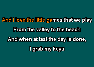 And I love the little games that we play

From the valley to the beach

And when at last the day is done,

I grab my keys