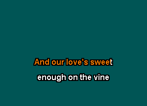 And our love's sweet

enough on the vine