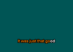It was just that good
