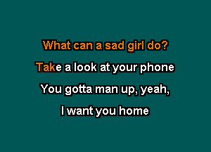 What can a sad girl do?

Take a look at your phone

You gotta man up, yeah,

lwant you home