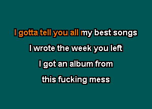I gotta tell you all my best songs
I wrote the week you left

I got an album from

this fucking mess