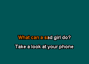 What can a sad girl do?

Take a look at your phone