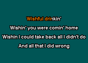 Wishful drinkin'

Wishin' you were comin' home

Wishin I could take back all I didn't do
And all that I did wrong
