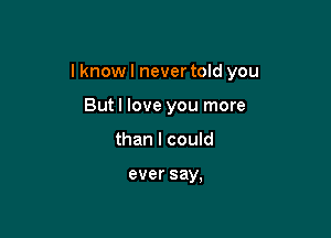 I know I never told you

But I love you more
than I could

ever say,