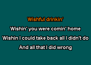 Wishful drinkin'

Wishin' you were comin' home

Wishin I could take back all I didn't do
And all that I did wrong