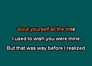 'bout yourself all the time

I used to wish you were mine

But that was way before I realized