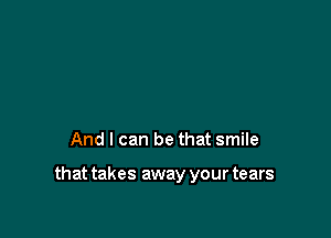 And I can be that smile

that takes away your tears