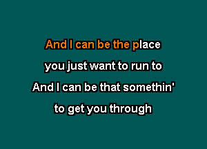 And I can be the place

youjust want to run to
And I can be that somethin'

to get you through