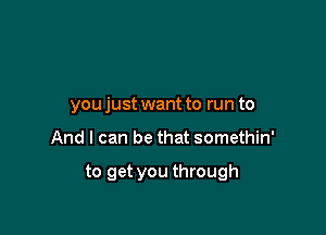 you just want to run to

And I can be that somethin'

to get you through