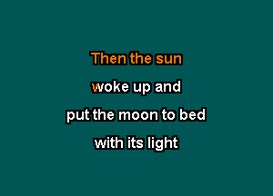 Then the sun

woke up and

put the moon to bed
with its light