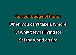 As your badge of honor

When you can't take anymore

Ofwhat they're living for

Set the world on fire