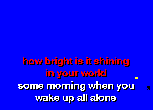 a
some morning when you

wake up all alone