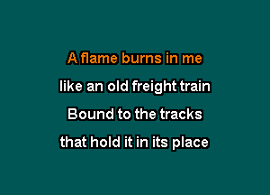 A flame burns in me
like an old freight train

Bound to the tracks

that hold it in its place