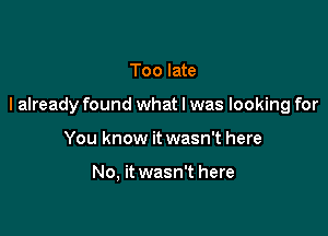 Too late

I already found what I was looking for

You know it wasn't here

No, it wasn't here