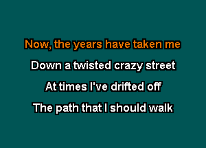 Now, the years have taken me

Down a twisted crazy street

At times I've drifted off
The path that I should walk
