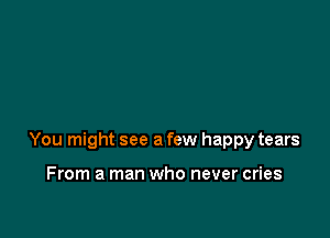 You might see a few happy tears

From a man who never cries