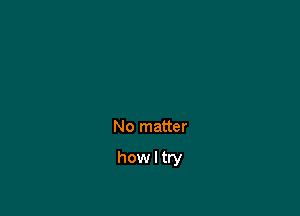 No matter

how I try