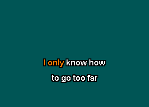 I only know how

to go too far