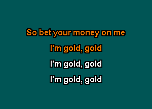 So bet your money on me

I'm gold, gold
I'm gold, goId
I'm gold, gold