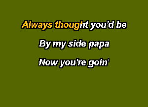 Always thought you 'd be
By my side papa

Now you're goin'