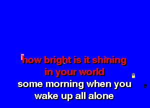 a
some morning when you

wake up all alone