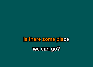 Is there some place

we can go?