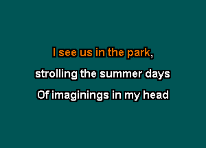I see us in the park,

strolling the summer days

Of imaginings in my head