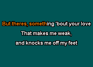 But theres, something 'bout your love

That makes me weak,

and knocks me off my feet