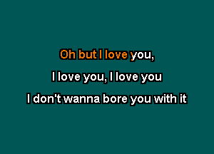 0h butl love you,

I love you, I love you

I don't wanna bore you with it