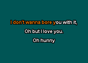 I don't wanna bore you with it,

Oh but I love you.

Oh hunny