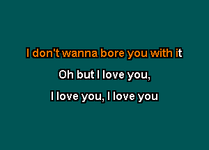 I don't wanna bore you with it

Oh but I love you,

llove you, I love you