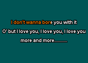 I don't wanna bore you with it

0' but I love you, I love you, I love you

more and more ...........
