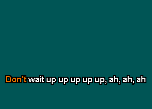 Don't wait up up up up up, ah, ah, ah