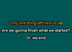 Only one thing left here to do

Are we gonna finish what we started?

Or, we end
