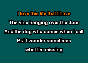 I love this life that I have
The vine hanging over the door
And the dog who comes when I call
But I wonder sometimes

what Pm missing