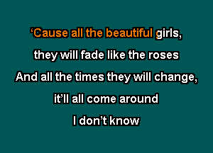 lCause all the beautiful girls,

they will fade like the roses

And all the times they will change,

it'll all come around

I don't know