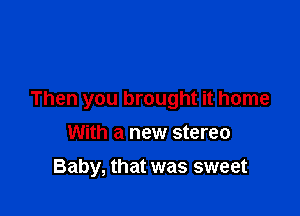 Then you brought it home

With a new stereo
Baby, that was sweet
