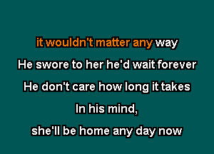 it wouldn't matter any way

He swore to her he'd wait forever

He don't care how long it takes

In his mind,

she'll be home any day now