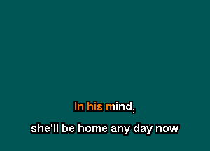 In his mind,

she'll be home any day now