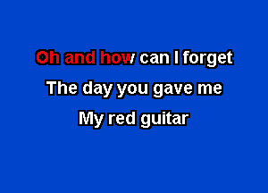 Oh and how can I forget
The day you gave me

My red guitar