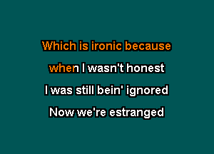 Which is ironic because

when lwasn't honest

lwas still bein' ignored

Now we're estranged
