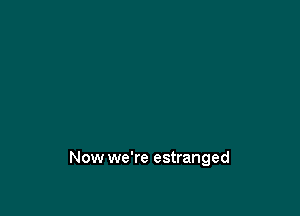 Now we're estranged