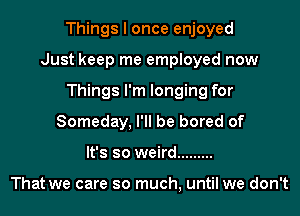 Things I once enjoyed
Just keep me employed now
Things I'm longing for
Someday, I'll be bored of
It's so weird .........

That we care so much, until we don't